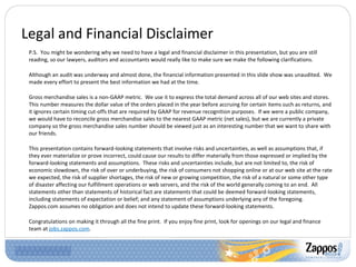 Legal and Financial Disclaimer P.S.  You might be wondering why we need to have a legal and financial disclaimer in this presentation, but you are still reading, so our lawyers, auditors and accountants would really like to make sure we make the following clarifications. Although an audit was underway and almost done, the financial information presented in this slide show was unaudited.  We made every effort to present the best information we had at the time. Gross merchandise sales is a non-GAAP metric.  We use it to express the total demand across all of our web sites and stores. This number measures the dollar value of the orders placed in the year before accruing for certain items such as returns, and it ignores certain timing cut-offs that are required by GAAP for revenue recognition purposes.  If we were a public company, we would have to reconcile gross merchandise sales to the nearest GAAP metric (net sales), but we are currently a private company so the gross merchandise sales number should be viewed just as an interesting number that we want to share with our friends. This presentation contains forward-looking statements that involve risks and uncertainties, as well as assumptions that, if they ever materialize or prove incorrect, could cause our results to differ materially from those expressed or implied by the forward-looking statements and assumptions.  These risks and uncertainties include, but are not limited to, the risk of economic slowdown, the risk of over or underbuying, the risk of consumers not shopping online or at our web site at the rate we expected, the risk of supplier shortages, the risk of new or growing competition, the risk of a natural or some other type of disaster affecting our fulfillment operations or web servers, and the risk of the world generally coming to an end.  All statements other than statements of historical fact are statements that could be deemed forward-looking statements, including statements of expectation or belief; and any statement of assumptions underlying any of the foregoing.  Zappos.com assumes no obligation and does not intend to update these forward-looking statements.  Congratulations on making it through all the fine print.  If you enjoy fine print, look for openings on our legal and finance team at  jobs.zappos.com . 