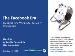 The Facebook Era
Preparing for a New Kind of Customer 
Relationship



                                        “The Facebook Era recognizes 
Clara Shih                              that we’ve come to a place where 
Author, The Facebook Era                people can represent their real 
                                        identity—and use the social filters 
CEO, Hearsay Labs                       on the Web to connect with the 
                                        world around them.”
                                        —Sheryl Sandberg
October 15, 2009                        Chief Operating Officer, Facebook
 
