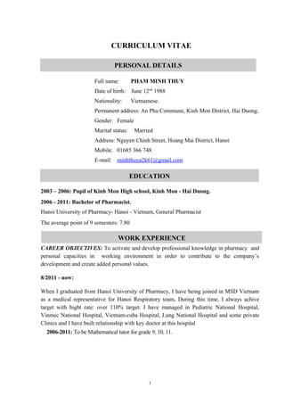 CURRICULUM VITAE 
PERSONAL DETAILS 
Full name: PHAM MINH THUY 
Date of birth: June 12nd 1988 
Nationality: Vietnamese. 
Permanent address: An Phu Commune, Kinh Mon District, Hai Duong. 
Gender: Female 
Marital status: Married 
Address: Nguyen Chinh Street, Hoang Mai District, Hanoi 
Mobile: 01685 366 748 
E-mail: minhthuya2k61@gmail.com 
EDUCATION 
2003 – 2006: Pupil of Kinh Mon High school, Kinh Mon - Hai Duong. 
2006 - 2011: Bachelor of Pharmacist. 
Hanoi University of Pharmacy- Hanoi - Vietnam, General Pharmacist 
The average point of 9 semesters: 7.80 
WORK EXPERIENCE 
CAREER OBJECTIVES: To activate and develop professional knowledge in pharmacy and 
personal capacities in working environment in order to contribute to the company’s 
development and create added personal values. 
8/2011 - now: 
When I graduated from Hanoi University of Pharmacy, I have being joined in MSD Vietnam 
as a medical representative for Hanoi Respiratory team. During this time, I always achive 
target with hight rate: over 110% target. I have managed in Pediatric National Hospital, 
Vinmec National Hospital, Vietnam-cuba Hospital, Lung National Hospital and some private 
Clinics and I have built relationship with key doctor at this hospital 
2006-2011: To be Mathematical tutor for grade 9, 10, 11. 
1 
 