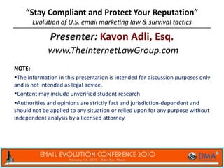 “Stay Compliant and Protect Your Reputation”
       Evolution of U.S. email marketing law & survival tactics

              Presenter: Kavon Adli, Esq.
             www.TheInternetLawGroup.com
NOTE:
The information in this presentation is intended for discussion purposes only
and is not intended as legal advice.
Content may include unverified student research
Authorities and opinions are strictly fact and jurisdiction-dependent and
should not be applied to any situation or relied upon for any purpose without
independent analysis by a licensed attorney
 