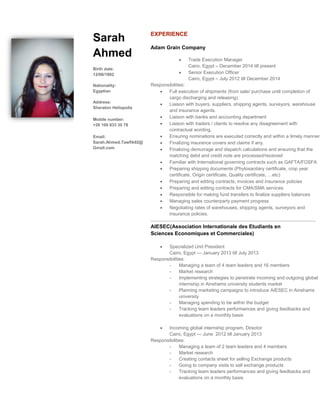 Sarah
Ahmed
Birth date:
12/06/1992
Nationality:
Egyptian
Address:
Sheraton Heliopolis
Mobile number:
+20 100 833 35 78
Email:
Sarah.Ahmed.Tawfik92@
Gmail.com
EXPERIENCE
Adam Grain Company
 Trade Execution Manager
Cairo, Egypt – December 2014 till present
 Senior Execution Officer
Cairo, Egypt – July 2012 till December 2014
Responsibilities:
 Full execution of shipments (from sale/ purchase until completion of
cargo discharging and releasing)
 Liaison with buyers, suppliers, shipping agents, surveyors, warehouse
and insurance agents.
 Liaison with banks and accounting department
 Liaison with traders / clients to resolve any disagreement with
contractual wording.
 Ensuring nominations are executed correctly and within a timely manner
 Finalizing insurance covers and claims if any.
 Finalizing demurrage and dispatch calculations and ensuring that the
matching debit and credit note are processed/received
 Familiar with International governing contracts such as GAFTA/FOSFA
 Preparing shipping documents (Phytosanitary certificate, crop year
certificate, Origin certificate, Quality certificate, …etc)
 Preparing and editing contracts, invoices and insurance policies
 Preparing and editing contracts for CMA/SMA services
 Responsible for making fund transfers to finalize suppliers balances
 Managing sales counterparty payment progress
 Negotiating rates of warehouses, shipping agents, surveyors and
insurance policies.
……………………………………………………………………………………………
AIESEC(Association Internationale des Etudiants en
Sciences Economiques et Commerciales)
 Specialized Unit President
Cairo, Egypt — January 2013 till July 2013
Responsibilities:
- Managing a team of 4 team leaders and 16 members
- Market research
- Implementing strategies to penetrate incoming and outgoing global
internship in Ainshams university students market
- Planning marketing campaigns to introduce AIESEC in Ainshams
university
- Managing spending to be within the budget
- Tracking team leaders performances and giving feedbacks and
evaluations on a monthly basis
 Incoming global internship program, Director
Cairo, Egypt — June 2012 till January 2013
Responsibilities:
- Managing a team of 2 team leaders and 4 members
- Market research
- Creating contacts sheet for selling Exchange products
- Going to company visits to sell exchange products
- Tracking team leaders performances and giving feedbacks and
evaluations on a monthly basis
 