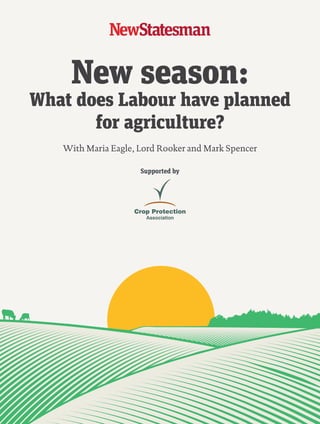 New season:
What does Labour have planned
for agriculture?
Supported by
With Maria Eagle, Lord Rooker and Mark Spencer
01_NS_CPA_Mar2015_CoverV3.indd 1 16/03/2015 19:08:53
 