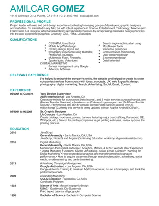 AMILCAR GOMEZ
16149 Glenhope Dr, La Puente, CA 91744 | C: 2134007660 | essau@aol.com
PROFESSIONAL PROFILE
Project leader with web and print design expertise coordinating/managing groups of developers, graphic designers
and marketers. I’m Interested in any field, but with robust experience in Finance, Entertainment, Technology, Telecom and
Ecommerce. UX Designer adept at streamlining complicated processes by incorporating minimalist design principles
into the user experience (Graphics, Creativity, CSS, HTML, JavaScript).
QUALIFICATIONS
CSS/HTML/JavaScript Search engine optimization using
Mobile App/Web design Moz/Raven Tools
Printing design, layout and Interactive prototypes
typography experience using Illustrator, Cross-browser compatibility
Photoshop, InDesign, User-centered design
Multimedia Flash, Fireworks, E-commerce design
Sparkol tools, Video tools Detail oriented
DIGITAL MARKETING
Banner management using Google
Adwords, AdSense
RELEVANT EXPERIENCE
I've helped to rebrand the company's entity, the website and helped to create its sister
companies/services from scratch with ideas, concepts, UX, web & graphic design,
photography, digital marketing, Search, Advertising, Social, Email, Content.
EXPERIENCE
09/2001 to Current Web Design Supervisor
ADIR International - Los Angeles, CA
Corporate website for icuracao.net (retail stores), and 3 major services curacaofinancial.com
(Money Transfer Services), ctlwireless.com (Telecom) bgmanager.com/ (BullGuard Mobile
Security). Player layout and skin for a music service PasitoTunes to access over 23
million songs (Currently this service is being updated with an App for Android/iOS/Win).
04/1994 to 09/2001 Sr. Graphic Designer
LA Curacao - Los Angeles, CA
Create catalogs, brochures, posters, banners featuring major brands (Sony, Panasonic, GE,
Whirlpool, etc.). Search for printing companies to get printing estimates, review approve the
printing process.
EDUCATION
2016 JavaScript
General Assembly - Santa Monica, CA, USA
JavaScript, NodeJS and Angular (Continuing Education workshop at generalassebly.com)
2016 Digital Marketing
General Assembly- Santa Monica, CA, USA
Marketing in the Digital Landscape • Analytics, Metrics, & KPIs • Website User Experience
• Digital Marketing Functions: Search, Advertising, Social, Email, Content • Planning for
Digital Marketing. • How to use digital analytics and marketing metrics to analyze
performance. • How to acquire customers through search optimization, advertising, social
media, email marketing, and content marketing.
2013 Advertising Campaign Management
Google Authorized - Los Angeles, CA, USA
Google Adwords Training to create an AdWords account, run an ad campaign, and track the
performance of ads.
2009 eBranding/Marketing
UCLA Extension - Westwood, CA, USA
Certificate Program
1993 Master of Arts: Master in graphic design
USAC - Guatemala, CityGuatemala
Print, layout, colors and typography.
1990 Bachelor of Science:Bachelor in Computer Science
 