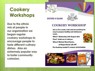 Cookery
Workshops
Due to the ethnic
mix of people in
our organization we
began regular
cookery workshops to
encourage people to
taste different culinary
dishes. Also an
extremely popular way
to foster community
cohesion.
 