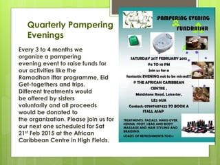 Quarterly Pampering
Evenings
Every 3 to 4 months we
organize a pampering
evening event to raise funds for
our activities like the
Ramadhan iftar programme, Eid
Get-togethers and trips.
Different treatments would
be offered by sisters
voluntarily and all proceeds
would be donated to
the organization. Please join us for
our next one scheduled for Sat
21st Feb 2015 at the African
Caribbean Centre in High Fields.
 