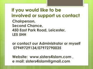 If you would like to be
involved or support us contact
Chairperson,
Second Chance,
450 East Park Road, Leicester,
LE5 5HH
or contact our Administrator or myself
07949729134/07972790035
Website: www.sisters4islam.com ,
e mail: sisters4islam@gmail.com
 