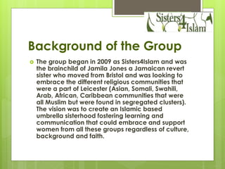 Background of the Group
 The group began in 2009 as Sisters4Islam and was
the brainchild of Jamila Jones a Jamaican revert
sister who moved from Bristol and was looking to
embrace the different religious communities that
were a part of Leicester (Asian, Somali, Swahili,
Arab, African, Caribbean communities that were
all Muslim but were found in segregated clusters).
The vision was to create an Islamic based
umbrella sisterhood fostering learning and
communication that could embrace and support
women from all these groups regardless of culture,
background and faith.
 