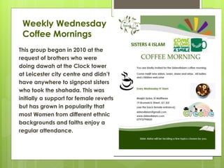 Weekly Wednesday
Coffee Mornings
This group began in 2010 at the
request of brothers who were
doing dawah at the Clock tower
at Leicester city centre and didn’t
have anywhere to signpost sisters
who took the shahada. This was
initially a support for female reverts
but has grown in popularity that
most Women from different ethnic
backgrounds and faiths enjoy a
regular attendance.
 