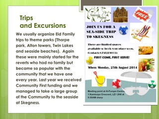 Trips
and Excursions
We usually organize Eid Family
trips to theme parks (Thorpe
park, Alton towers, Twin Lakes
and seaside beaches). Again
these were mainly started for the
reverts who had no family but
became so popular with the
community that we have one
every year. Last year we received
Community First funding and we
managed to take a large group
of the Community to the seaside
at Skegness.
 