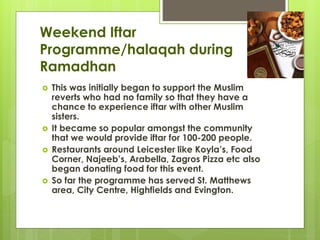 Weekend Iftar
Programme/halaqah during
Ramadhan
 This was initially began to support the Muslim
reverts who had no family so that they have a
chance to experience iftar with other Muslim
sisters.
 It became so popular amongst the community
that we would provide iftar for 100-200 people.
 Restaurants around Leicester like Koyla’s, Food
Corner, Najeeb’s, Arabella, Zagros Pizza etc also
began donating food for this event.
 So far the programme has served St. Matthews
area, City Centre, Highfields and Evington.
 