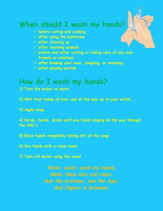 When should I wash my hands?
        before eating and cooking
        after using the bathroom
        after cleaning up
        after touching animals
        before and after visiting or taking care of any sick
         friends or relatives
        after blowing your nose, coughing, or sneezing
        after playing outside


How do I wash my hands?
1) Turn the water on warm.

2) Wet Your hands all over and all the way up to your wrists.

3) Apply soap.

4) Scrub, Scrub, Scrub until you finish singing all the way through
the ABC's

5) Rinse hands completely taking off all the soap

6) Dry hands with a clean towel

7) Turn off water using the towel


              Wash, wash, wash my hands,
               Make them nice and clean.
             Rub the bottoms, and the tops,
                And fingers in between.
 