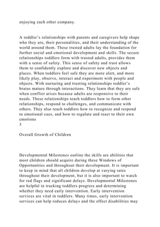 enjoying each other company.
A toddler’s relationships with parents and caregivers help shape
who they are, their personalities, and their understanding of the
world around them. These trusted adults lay the foundation for
further social and emotional development and skills. The secure
relationships toddlers form with trusted adults, provides them
with a sense of safety. This sense of safety and trust allows
them to confidently explore and discover new objects and
places. When toddlers feel safe they are more alert, and more
likely play, observe, interact and experiment with people and
objects. With nurturing and trusting relationships toddler’s
brains mature through interactions. They learn that they are safe
when conflict arises because adults are responsive to their
needs. These relationships teach toddlers how to form other
relationships, respond to challenges, and communicate with
others. They also teach toddlers how to recognize and respond
to emotional cues, and how to regulate and react to their own
emotions
3
Overall Growth of Children
Developmental Milestones outline the skills are abilities that
most children should acquire during these Windows of
Opportunities and throughout their development. It is important
to keep in mind that all children develop at varying rates
throughout their development, but it is also important to watch
for red flags and significant delays. Developmental Milestones
are helpful in tracking toddlers progress and determining
whether they need early intervention. Early intervention
services are vital in toddlers. Many times, early intervention
services can help reduces delays and the effect disabilities may
 