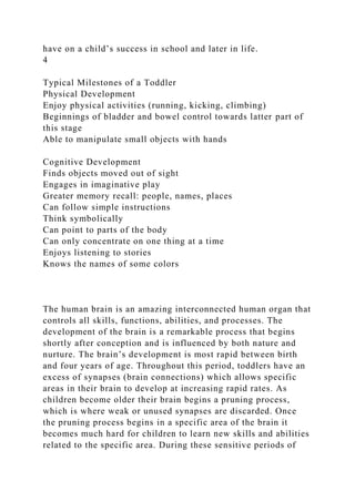 have on a child’s success in school and later in life.
4
Typical Milestones of a Toddler
Physical Development
Enjoy physical activities (running, kicking, climbing)
Beginnings of bladder and bowel control towards latter part of
this stage
Able to manipulate small objects with hands
Cognitive Development
Finds objects moved out of sight
Engages in imaginative play
Greater memory recall: people, names, places
Can follow simple instructions
Think symbolically
Can point to parts of the body
Can only concentrate on one thing at a time
Enjoys listening to stories
Knows the names of some colors
The human brain is an amazing interconnected human organ that
controls all skills, functions, abilities, and processes. The
development of the brain is a remarkable process that begins
shortly after conception and is influenced by both nature and
nurture. The brain’s development is most rapid between birth
and four years of age. Throughout this period, toddlers have an
excess of synapses (brain connections) which allows specific
areas in their brain to develop at increasing rapid rates. As
children become older their brain begins a pruning process,
which is where weak or unused synapses are discarded. Once
the pruning process begins in a specific area of the brain it
becomes much hard for children to learn new skills and abilities
related to the specific area. During these sensitive periods of
 