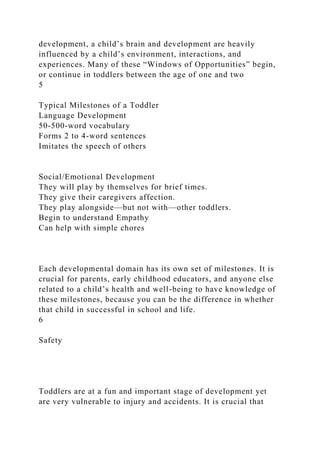 development, a child’s brain and development are heavily
influenced by a child’s environment, interactions, and
experiences. Many of these “Windows of Opportunities” begin,
or continue in toddlers between the age of one and two
5
Typical Milestones of a Toddler
Language Development
50-500-word vocabulary
Forms 2 to 4-word sentences
Imitates the speech of others
Social/Emotional Development
They will play by themselves for brief times.
They give their caregivers affection.
They play alongside—but not with—other toddlers.
Begin to understand Empathy
Can help with simple chores
Each developmental domain has its own set of milestones. It is
crucial for parents, early childhood educators, and anyone else
related to a child’s health and well-being to have knowledge of
these milestones, because you can be the difference in whether
that child in successful in school and life.
6
Safety
Toddlers are at a fun and important stage of development yet
are very vulnerable to injury and accidents. It is crucial that
 