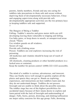 parents, family members, friends and any one caring for
toddlers take precautions to them safe and secure without
depriving them of developmentally necessary behaviors. Close
and engaging supervision along with provide safe
developmentally appropriate activities are the two primary keys
to keeping toddlers safe and supported.
7
The Dangers of Being a Toddler
Falling- Toddler’s muscles and gross motor skills are still
developing leaving them vulnerable to tripping and falling.
Use baby gates, or keep doors to unsafe, or unsupervised areas
closed. *Stairs
Use window guards on all windows.
Secure all rugs
Provide safe climbing areas
Poison- Toddlers are oral explorers increasing the risk of
poisoning
All medicines and vitamins should be keep out of reach of
children.
All chemicals, cleaning products or other harmful products in a
locked area or container.
Keep the number for poison control 1(800) 222-1222 accessible.
The mind of a toddler is curious, adventurous, and innocent.
They can finally move well enough to quickly explore all the
places and spaces they can get to. Hands on exploring,
experiences, and interactions are how toddlers learn and, but
they do not understand danger. Toddlers do not possess
foresight and are unable to think about the possible outcomes.
The toddler stage has one of the highest possibilities for
accidental injury because of their innate desire to explore and
learn paired with the lack of foresight and understanding of
danger. Falls, burns, poison, drowning, and choking/suffocation
are major safety concerns for this age group. Falls, drowning
 