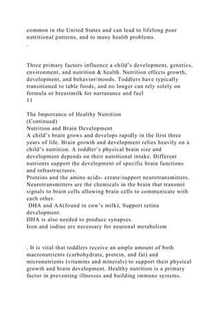 common in the United States and can lead to lifelong poor
nutritional patterns, and to many health problems.
.
Three primary factors influence a child’s development, genetics,
environment, and nutrition & health. Nutrition effects growth,
development, and behavior/moods. Toddlers have typically
transitioned to table foods, and no longer can rely solely on
formula or breastmilk for nurturance and fuel
11
The Importance of Healthy Nutrition
(Continued)
Nutrition and Brain Development
A child’s brain grows and develops rapidly in the first three
years of life. Brain growth and development relies heavily on a
child’s nutrition. A toddler’s physical brain size and
development depends on their nutritional intake. Different
nutrients support the development of specific brain functions
and infrastructures.
Proteins and the amino acids- create/support neurotransmitters.
Neurotransmitters are the chemicals in the brain that transmit
signals to brain cells allowing brain cells to communicate with
each other.
DHA and AA(found in cow’s milk), Support retina
development.
DHA is also needed to produce synapses.
Iron and iodine are necessary for neuronal metabolism
. It is vital that toddlers receive an ample amount of both
macronutrients (carbohydrate, protein, and fat) and
micronutrients (vitamins and minerals) to support their physical
growth and brain development. Healthy nutrition is a primary
factor in preventing illnesses and building immune systems.
 