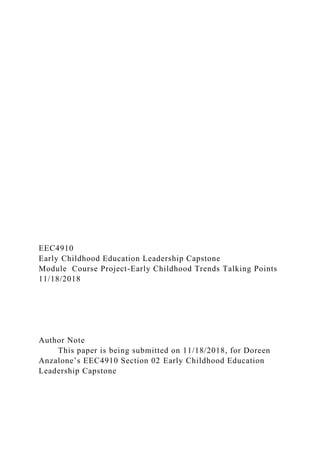EEC4910
Early Childhood Education Leadership Capstone
Module Course Project-Early Childhood Trends Talking Points
11/18/2018
Author Note
This paper is being submitted on 11/18/2018, for Doreen
Anzalone’s EEC4910 Section 02 Early Childhood Education
Leadership Capstone
 