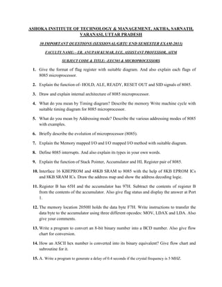 ASHOKA INSTITUTE OF TECHNOLOGY & MANAGEMENT, AKTHA, SARNATH,
VARANASI, UTTAR PRADESH
30 IMPORTANT QUESTIONS (SESSIONAL/GBTU END SEMESTER EXAM-2013)
FACULTY NAME: - ER. ANUPAM KUMAR, ECE, ASSISTANT PROFESSOR, AITM
SUBJECT CODE & TITLE: -EEC503 & MICROPROCESSORS

1. Give the format of flag register with suitable diagram. And also explain each flags of
8085 microprocessor.
2. Explain the function of- HOLD, ALE, READY, RESET OUT and SID signals of 8085.
3. Draw and explain internal architecture of 8085 microprocessor.
4. What do you mean by Timing diagram? Describe the memory Write machine cycle with
suitable timing diagram for 8085 microprocessor.
5. What do you mean by Addressing mode? Describe the various addressing modes of 8085
with examples.
6. Briefly describe the evolution of microprocessor (8085).
7. Explain the Memory mapped I/O and I/O mapped I/O method with suitable diagram.
8. Define 8085 interrupts. And also explain its types in your own words.
9. Explain the function of Stack Pointer, Accumulator and HL Register pair of 8085.
10. Interface 16 KBEPROM and 48KB SRAM to 8085 with the help of 8KB EPROM ICs
and 8KB SRAM ICs. Draw the address map and show the address decoding logic.
11. Register B has 65H and the accumulator has 97H. Subtract the contents of register B
from the contents of the accumulator. Also give flag status and display the answer at Port
1.
12. The memory location 2050H holds the data byte F7H. Write instructions to transfer the
data byte to the accumulator using three different opcodes: MOV, LDAX and LDA. Also
give your comments.
13. Write a program to convert an 8-bit binary number into a BCD number. Also give flow
chart for conversion.
14. How an ASCII hex number is converted into its binary equivalent? Give flow chart and
subroutine for it.
15. A. Write a program to generate a delay of 0.4 seconds if the crystal frequency is 5 MHZ.

 