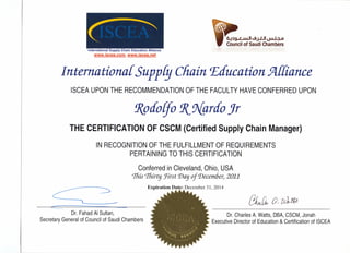 International Supply Chain Education Alliance
www.iscea.com, www.iscea.net
~:lg..r---JuJI...gj.1J1 Un I ? 0
COUndl! of Saudi Chambers
I ntemational SuppEg Chain.Education. 52L{fiance
ISCEA UPON THE RECOMMENDATION OF THE FACULTY HAVE CONFERRED UPON
9(pdolfo !l(9{grdo Jr
THE CERTIFICATION OF CSCM (Certified Supply Chain Manager)
IN RECOGNITION OF THE FULFILLMENT OF REQUIREMENTS
PERTAINING TO THIS CERTIFICATION
Conferred in Cleveland, Ohio, USA
%is %irt:; !First'Day oj December, 2011
Expiration Date: December 31, 2014
c-- ~L __
"-------
Dr. Fahad AI Sultan,
Secretary General of Council of Saudi Chambers
(}JwJl 0- tUtt1tJ
Dr. Charles A. Watts, DBA, CSCM, Jonah
Executive Director of Education & Certification of ISCEA
 
