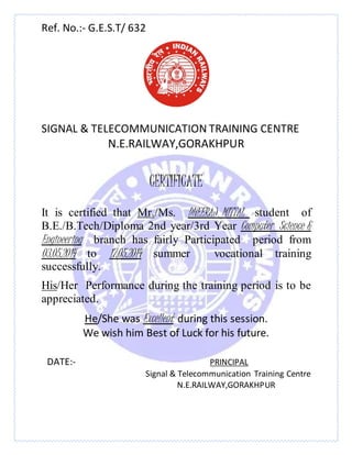 Ref. No.:- G.E.S.T/ 632
SIGNAL & TELECOMMUNICATION TRAINING CENTRE
N.E.RAILWAY,GORAKHPUR
CERTIFICATE
It is certified that Mr./Ms. DHEERAJ MITTAL student of
B.E./B.Tech/Diploma 2nd year/3rd Year Computer Science &
Engineering branch has fairly Participated period from
03.05.2014 to 17.05.2014 summer vocational training
successfully.
His/Her Performance during the training period is to be
appreciated.
He/She was Excellent during this session.
We wish him Best of Luck for his future.
DATE:- PRINCIPAL
Signal & Telecommunication Training Centre
N.E.RAILWAY,GORAKHPUR
 