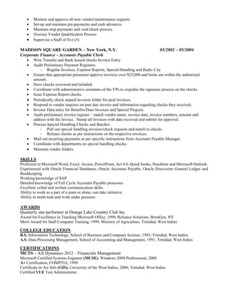  Monitor and approve all new vendor/maintenance requests.
 Set-up and maintain pre-payments and cash advances.
 Maintain stop payments and void check process.
 Oversee Vendor Qualification Process
 Supervise a Staff of five (5)
MADISON SQUARE GARDEN – New York, N.Y. 05/2002 – 05/2004
Corporate Finance - Accounts Payable Clerk
 Wire Transfer and Bank Issued checks Invoice Entry.
 Audit Preliminary Payment Registers:
- Regular Invoices, Expense Reports, Special Handling and Radio City
 Ensure that appropriate personnel approve invoices over $25,000 and limits are within the authorized
amount.
 Have checks reviewed and initialed.
 Coordinate with administrative assistants of the VPs to expedite the signature process on the checks.
 Issue Expense Report checks.
 Periodically check unpaid invoices folder for paid invoices.
 Respond to vendor inquires on past due invoice and information regarding checks they received.
 Invoice Data entry for Benefits/Dues Invoices and Special Projects.
 Audit preliminary invoice register – match vendor name, invoice date, invoice numbers, amount and
address with the invoice. Stamp all invoices with date received and submit for approval.
 Process Special Handling Checks and Batches:
- Pull out special handling invoices/check requests and match to checks.
- Release checks as per instructions on the respective invoices.
 Mail out recurring payments as per specific instructions from Accounts Payable Manager.
 Coordinate with departments on special handling checks.
 Maintain vendor folders.
SKILLS
Proficient in Microsoft Word, Excel, Access, PowerPoint, Act 4.0, Quick books, Peachtree and Microsoft Outlook.
Experienced with Oracle Financial Databases, Oracle Accounts Payable, Oracle Discoverer General Ledger and
Bookkeeping
Working knowledge of SAP.
Detailed knowledge of Full Cycle Accounts Payable processes.
Excellent verbal and written communication skills.
Ability to work as a part of a team or alone, can take initiative.
Ability to multi-task and work under pressure.
AWARDS
Quarterly star performer at Orange Lake Country Club Inc.
Award for Excellence in Teaching Microsoft Office, 1999, Reliance Solutions, Brooklyn, NY
Merit Award for Staff Computer Training, 1999, Ministry of Agriculture, Trinidad, West Indies
COLLEGE EDUCATION
B.S. Information Technology, School of Business and Computer Science, 1993, Trinidad, West Indies
A.S. Data Processing Management, School of Accounting and Management, 1991, Trinidad, West Indies
CERTIFICATIONS
MCTS – AX Dynamics 2012 – Financials Management
Microsoft Certified Systems Engineer (MCSE), Windows 2000 Professional, 2000
A+ Certification, COMPTIA, 1999
Certificate in Arc Info (GIS), University of the West Indies, 2000, Trinidad, West Indies
Certified VUE Test Administrator.
 