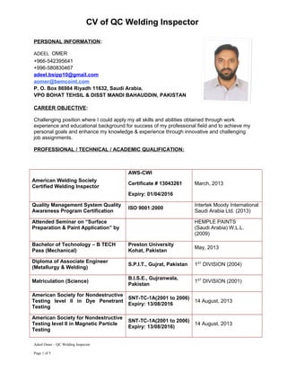 CV of QC Welding Inspector
PERSONAL INFORMATION:
ADEEL OMER
+966-542395641
+996-580830467
adeel.bsipp10@gmail.com
aomer@bemcoint.com
P. O. Box 86984 Riyadh 11632, Saudi Arabia.
VPO BOHAT TEHSIL & DISST MANDI BAHAUDDIN, PAKISTAN
CAREER OBJECTIVE:
Challenging position where I could apply my all skills and abilities obtained through work
experience and educational background for success of my professional field and to achieve my
personal goals and enhance my knowledge & experience through innovative and challenging
job assignments.
PROFESSIONAL / TECHNICAL / ACADEMIC QUALIFICATION:
American Welding Society
Certified Welding Inspector
AWS-CWI
Certificate # 13043261
Expiry: 01/04/2016
March, 2013
Quality Management System Quality
Awareness Program Certification
ISO 9001:2000
Intertek Moody International
Saudi Arabia Ltd. (2013)
Attended Seminar on “Surface
Preparation & Paint Application” by
HEMPLE PAINTS
(Saudi Arabia) W.L.L.
(2009)
Bachelor of Technology – B TECH
Pass (Mechanical)
Preston University
Kohat, Pakistan
May, 2013
Diploma of Associate Engineer
(Metallurgy & Welding)
S.P.I.T., Gujrat, Pakistan 1ST
DIVISION (2004)
Matriculation (Science)
B.I.S.E., Gujranwala,
Pakistan
1ST
DIVISION (2001)
American Society for Nondestructive
Testing level II in Dye Penetrant
Testing
SNT-TC-1A(2001 to 2006)
Expiry: 13/08/2016
14 August, 2013
American Society for Nondestructive
Testing level II in Magnetic Particle
Testing
SNT-TC-1A(2001 to 2006)
Expiry: 13/08/2016)
14 August, 2013
Adeel Omer – QC Welding Inspector
Page 1 of 5
 