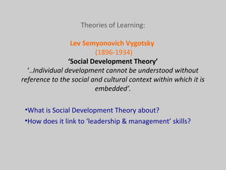 Theories of Learning:
Lev Semyonovich Vygotsky
(1896-1934)
‘Social Development Theory’
‘..Individual development cannot be understood without
reference to the social and cultural context within which it is
embedded’.
•What is Social Development Theory about?
•How does it link to ‘leadership & management’ skills?
 