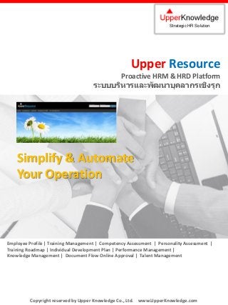 Upper Resource
Proactive HRM & HRD Platform
ระบบบริหารและพัฒนาบุคลากรเชิงรุก
Strategic HR Solution
Copyright reserved by Upper Knowledge Co., Ltd. www.UpperKnowledge.com
Simplify & Automate
Your Operation
Employee Profile | Training Management | Competency Assessment | Personality Assessment |
Training Roadmap | Individual Development Plan | Performance Management |
Knowledge Management | Document Flow Online Approval | Talent Management
 