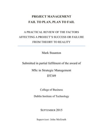 PROJECT MANAGEMENT
FAIL TO PLAN, PLAN TO FAIL
A PRACTICAL REVIEW OF THE FACTORS
AFFECTING A PROJECT’S SUCCESS OR FAILURE
FROM THEORY TO REALITY
Mark Staunton
Submitted in partial fulfilment of the award of
MSc in Strategic Management
DT349
College of Business
Dublin Institute of Technology
SEPTEMBER 2015
Supervisor: John McGrath
 