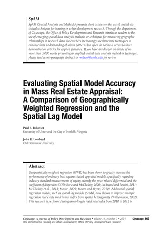 167Cityscape: A Journal of Policy Development and Research • Volume 16, Number 3 • 2014
U.S. Department of Housing and Urban Development • Office of Policy Development and Research
Cityscape
Evaluating Spatial Model Accuracy
in Mass Real Estate Appraisal:
A Comparison of Geographically
Weighted Regression and the
Spatial Lag Model
Paul E. Bidanset
University of Ulster and the City of Norfolk, Virginia
John R. Lombard
Old Dominion University
SpAM
SpAM (Spatial Analysis and Methods) presents short articles on the use of spatial sta-
tistical techniques for housing or urban development research. Through this department
of Cityscape, the Office of Policy Development and Research introduces readers to the
use of emerging spatial data analysis methods or techniques for measuring geographic
relationships in research data. Researchers increasingly use these new techniques to
enhance their understanding of urban patterns but often do not have access to short
demonstration articles for applied guidance. If you have an idea for an article of no
more than 3,000 words presenting an applied spatial data analysis method or technique,
please send a one-paragraph abstract to rwilson@umbc.edu for review.
Geographically weighted regression (GWR) has been shown to greatly increase the
performance of ordinary least squares-based appraisal models, specifically regarding
industry standard measurements of equity, namely the price-related differential and the
coefficient of dispersion (COD; Borst and McCluskey, 2008; Lockwood and Rossini, 2011;
McCluskey et al., 2013; Moore, 2009; Moore and Myers, 2010). Additional spatial
regression models, such as spatial lag models (SLMs), have shown to improve multiple
regression real estate models that suffer from spatial heterogeneity (Wilhelmsson, 2002).
This research is performed using arms-length residential sales from 2010 to 2012 in
Abstract
 