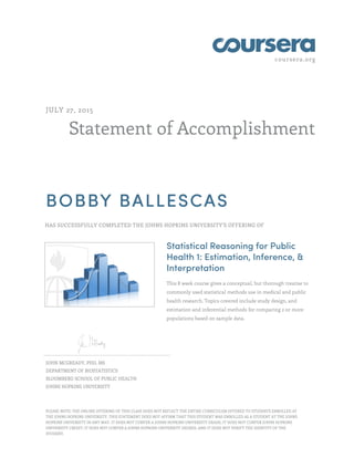 coursera.org
Statement of Accomplishment
JULY 27, 2015
BOBBY BALLESCAS
HAS SUCCESSFULLY COMPLETED THE JOHNS HOPKINS UNIVERSITY'S OFFERING OF
Statistical Reasoning for Public
Health 1: Estimation, Inference, &
Interpretation
This 8 week course gives a conceptual, but thorough treatise to
commonly used statistical methods use in medical and public
health research. Topics covered include study design, and
estimation and inferential methods for comparing 2 or more
populations based on sample data.
JOHN MCGREADY, PHD, MS
DEPARTMENT OF BIOSTATISTICS
BLOOMBERG SCHOOL OF PUBLIC HEALTH
JOHNS HOPKINS UNIVERSITY
PLEASE NOTE: THE ONLINE OFFERING OF THIS CLASS DOES NOT REFLECT THE ENTIRE CURRICULUM OFFERED TO STUDENTS ENROLLED AT
THE JOHNS HOPKINS UNIVERSITY. THIS STATEMENT DOES NOT AFFIRM THAT THIS STUDENT WAS ENROLLED AS A STUDENT AT THE JOHNS
HOPKINS UNIVERSITY IN ANY WAY. IT DOES NOT CONFER A JOHNS HOPKINS UNIVERSITY GRADE; IT DOES NOT CONFER JOHNS HOPKINS
UNIVERSITY CREDIT; IT DOES NOT CONFER A JOHNS HOPKINS UNIVERSITY DEGREE; AND IT DOES NOT VERIFY THE IDENTITY OF THE
STUDENT.
 