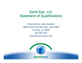 Earth Eye, LLC
            Eye
Statement of Qualifications

      Presented by: Jason Amadori
  3680 Avalon Park Blvd East, Suite #200
            Orlando, FL 32828
              407-382-5222
        jamadori@eartheye.com
        j    d i@ th
 