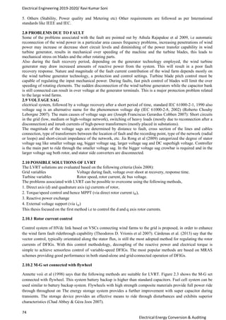 Electrical Engineering 2019-2020/ Ravi Kumar Soni
74
Electrical Energy Conversion & Auditing
5. Others (Stability, Power quality and Metering etc) Other requirements are followed as per International
standards like IEEE and IEC.
2.8 PROBLEMS DUE TO FAULT
Some of the problems associated with the fault are pointed out by Athula Rajapakse et al 2009, i.e automatic
reconnection of the wind power in a particular area causes frequency problems, increasing penetrations of wind
power may increase or decrease short circuit levels and diminishing of the power transfer capability in wind
turbine generator, results in mechanical over speeding of the machine and the turbine blades, this leads to
mechanical stress on blades and the other rotating parts.
Also during the fault recovery period, depending on the generator technology employed, the wind turbine
generator may draw increased amounts of reactive power from the system. This will result in a poor fault
recovery response. Nature and magnitude of the fault current contribution of the wind farm depends mostly on
the wind turbine generator technology, a protection and control settings. Turbine blade pitch control must be
capable of regulating the input mechanical power. During faults, fast pitch control of blades will limit the over
speeding of rotating elements. The sudden disconnection of the wind turbine generators while the capacitor bank
is still connected can result in over voltage at the generator terminals. This is a major protection problem related
to the large wind farms.
2.9 VOLTAGE SAG
electrical system, followed by a voltage recovery after a short period of time, standard IEC 61000-2-1, 1990 also
voltage sag is an alternative name for the phenomenon voltage dip (IEC 61000-2-8, 2002) (Roberto Chouhy
Leborgne 2007). The main causes of voltage sags are (Joseph Franciscus Gerardus Cobben 2007): Short circuits
in the grid (low, medium or high-voltage network), switching of heavy loads (mostly due to reconnection after a
disconnection) and inrush currents of high-power transformers (mostly placed in substations).
The magnitude of the voltage sags are determined by distance to fault, cross section of the lines and cables
connection, type of transformers between the location of fault and the recording point, type of the network (radial
or loops) and short-circuit impedance of the network, etc. Jia Rong et al (2009) categorized the degree of stator
voltage sag like smaller voltage sag, bigger voltage sag, larger voltage sag and DC superhigh voltage. Controller
is the main part to ride through the smaller voltage sag. In the bigger voltage sag crowbar is required and in the
larger voltage sag both rotor, and stator side converters are disconnected.
2.10 POSSIBLE SOLUTIONS OF LVRT
The LVRT solutions are evaluated based on the following criteria (Joós 2008):
Grid variables Voltage during fault, voltage over shoot at recovery, response time.
Turbine variables Rotor speed, rotor current, dc bus voltage.
The problems associated with LVRT can be possible to overcome using the following methods,
1. Direct axis (d) and quadrature axis (q) currents of rotor,
2. Torque/speed control and hence MPPT (via direct rotor current idr),
3. Reactive power exchange
4. External voltage support (via iqr)
This thesis focused on the first method i.e to control the d and q axis rotor currents.
2.10.1 Rotor current control
Control system of HVdc link based on VSCs connecting wind farms to the grid is proposed, in order to enhance
the wind farm fault ridethrough capability (Theodoros D. Vrionis et al 2007). Cárdenas et al. (2013) say that the
vector control, typically orientated along the stator flux, is still the most adopted method for regulating the rotor
currents of DFIGs. With this control methodology, decoupling of the reactive power and electrical torque is
simple to achieve sensorless control of variable-speed DFIGs. The most popular methods are based on MRAS
schemes providing good performance in both stand-alone and grid-connected operation of DFIGs.
2.10.2 M-G set connected with flywheel
Annette voii et al (1998) says that the following methods are suitable for LVRT. Figure 2.3 shows the M-G set
connected with flywheel. This system battery backup is higher than standard capacitors. Fuel cell system can be
used similar to battery backup system. Flywheels with high strength composite materials provide full power ride
through throughout on The energy storage system provides a further improvement with super capacitor during
transients. The storage device provides an effective means to ride through disturbances and exhibits superior
characteristics (Chad Abbey & Géza Joos 2007).
 