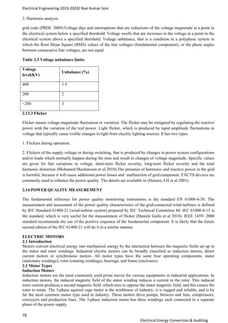 Electrical Engineering 2019-2020/ Ravi Kumar Soni
78
Electrical Energy Conversion & Auditing
3. Harmonic analysis
grid code (PRDC 2009).Voltage dips and interruptions that are reductions of the voltage magnitude at a point in
the electrical system below a specified threshold. Voltage swells that are increases in the voltage at a point in the
electrical system above a specified threshold. Voltage unbalance, that is a condition in a polyphase system in
which the Root Mean Square (RMS) values of the line voltages (fundamental component), or the phase angles
between consecutive line voltages, are not equal.
Table 2.3 Voltage unbalance limits
Voltage
level(KV)
Unbalance (%)
400 1.5
200 2
<200 3
2.13.3 Flicker
Flicker means voltage magnitude fluctuation or variation. The flicker may be mitigated by regulating the reactive
power with the variation of the real power. Light flicker, which is produced by rapid amplitude fluctuations in
voltage that typically cause visible changes in light from electric lighting sources. It has two types
1. Flickers during operation.
2. Flickers of the supply voltage or during switching, that is produced by changes in power system configurations
and/or loads which normally happen during the time and result in changes of voltage magnitude. Specific values
are given for fast variations in voltage, short-term flicker severity, long-term flicker severity and the total
harmonic distortion (Mohamed Machmoum et al 2010).The presence of harmonic and reactive power in the grid
is harmful, because it will cause additional power losses and malfunction of grid component. FACTS devices are
commonly used to enhance the power quality. The details are available in (Hansen, LH et al 2001).
2.14 POWER QUALITY MEASUREMENT
The fundamental reference for power quality monitoring instruments is the standard EN 61000-4-30. The
measurement and assessment of the power quality characteristics of the grid-connected wind turbines is defined
by IEC Standard 61400-21 (wind turbine system) prepared by IEC Technical Committee 88. IEC 61000-4-15 is
the standard, which is very useful for the measurement of flicker (Daniele Gallo et al 2010). IEEE 1459- 2000
standard recommends the use of the positive sequence of the fundamental component. It is likely that the future
second edition of the IEC 61400-21 will do it in a similar manner.
ELECTRIC MOTORS
2.1 Introduction
Motors convert electrical energy into mechanical energy by the interaction between the magnetic fields set up in
the stator and rotor windings. Industrial electric motors can be broadly classified as induction motors, direct
current motors or synchronous motors. All motor types have the same four operating components: stator
(stationary windings), rotor (rotating windings), bearings, and frame (enclosure).
2.2 Motor Types
Induction Motors
Induction motors are the most commonly used prime mover for various equipments in industrial applications. In
induction motors, the induced magnetic field of the stator winding induces a current in the rotor. This induced
rotor current produces a second magnetic field, which tries to oppose the stator magnetic field, and this causes the
rotor to rotate. The 3-phase squirrel cage motor is the workhorse of industry; it is rugged and reliable, and is by
far the most common motor type used in industry. These motors drive pumps, blowers and fans, compressors,
conveyers and production lines. The 3-phase induction motor has three windings each connected to a separate
phase of the power supply.
 