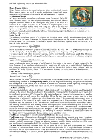 Electrical Engineering 2019-2020/ Ravi Kumar Soni
79
Electrical Energy Conversion & Auditing
Direct-Current Motors
Direct-Current motors, as the name implies, use direct-unidirectional, current.
Direct current motors are used in special applications- where high torque
starting or where smooth acceleration over a broad speed range is required.
Synchronous Motors
AC power is fed to the stator of the synchronous motor. The rotor is fed by DC
from a separate source. The rotor magnetic field locks onto the stator rotating
magnetic field and rotates at the same speed. The speed of the rotor is a
function of the supply frequency and the number of magnetic poles in the
stator. While induction motors rotate with a slip, i.e., rpm is less than the
synchronous speed, the synchronous motor rotate with no slip, i.e., the RPM is same as the synchronous speed
governed by supply frequency and number of poles. The slip energy is provided by the D.C. excitation power.
2.3 Motor Characteristics
Motor Speed
The speed of a motor is the number of revolutions in a given time frame, typically revolutions per minute (RPM).
The speed of an AC motor depends on the frequency of the input power and the number of poles for which the
motor is wound. The synchronous speed in RPM is given by the following equation, where the frequency is in
hertz or cycles per second:
Indian motors have synchronous speeds like 3000 / 1500 / 1000 / 750 / 600 / 500 / 375 RPM corresponding to no.
of poles being 2, 4, 6, 8, 10, 12, 16 (always even) and given the mains frequency of 50 cycles / sec.
The actual speed, with which the motor operates, will be less than the synchronous speed. The difference
between synchronous and full load speed is called slip and is measured in percent. It is calculated using this
equation:
As per relation stated above, the speed of an AC motor is determined by the number of motor poles and by the
input frequency. It can also be seen that theoretically speed of an AC motor can be varied infinitely by changing
the frequency. Manufacturer's guidelines should be referred for practical limits to speed variation. With the
addition of a Variable Frequency Drive (VFD), the speed of the motor can be decreased as well as increased.
Power Factor
The power factor of the motor is given as:
As the load on the motor comes down, the magnitude of the active current reduces. However, there is no
corresponding reduction in the magnetizing current, which is proportional to supply voltage with the result that
the motor power factor reduces, with a reduction in applied load. Induction motors, especially those operating
below their rated capacity, are the main reason for low power factor in electric systems.
2.4 Motor Efficiency
Two important attributes relating to efficiency of electricity use by A.C. Induction motors are efficiency (η),
defined as the ratio of the mechanical energy delivered at the rotating shaft to the electrical energy input at its
terminals, and power factor (PF). Motors, like other inductive loads, are characterized by power factors less than
one. As a result, the total current draw needed to deliver the same real power is higher than for a load
characterized by a higher PF. An important effect of operating with a PF less than one is that resistance losses in
wiring upstream of the motor will be higher, since these are proportional to the square of the current. Thus, both a
high value for η and a PF close to unity are desired for efficient overall operation in a plant. Squirrel cage motors
are normally more efficient than slip-ring motors, and higher-speed motors are normally more efficient than
lower-speed motors. Efficiency is also a function ofmotor temperature. Totally-enclosed, fan-cooled (TEFC)
motors are more efficient than screen protected drip-proof (SPDP) motors. Also, as with most equipment, motor
efficiency increases with the rated capacity. The efficiency of a motor is determined by intrinsic losses that can
be reduced only by changes in motor design. Intrinsic losses are of two types:
Fixed losses - independent of motor load, and variable losses - dependent on load.
Fixed losses consist of magnetic core losses and friction and windage losses. Magnetic core losses (sometimes
called iron losses) consist of eddy current and hysteresis losses in the stator. They vary with the core material and
geometry and with input voltage. Friction and windage losses are caused by friction in the bearings of the motor
and aerodynamic losses associated with the ventilation fan and other rotating parts.
Variable losses consist of resistance losses in the stator and in the rotor and miscellaneous stray losses.
Resistance to current flow in the stator and rotor result in heat generation that is proportional to the resistance of
the material and the square of the current (I2R). Stray losses arise from a variety of sources and are difficult to
either measure directly or to calculate, but are generally proportional to the square of the rotor current. Part-load
 