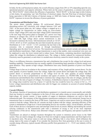 Electrical Engineering 2019-2020/ Ravi Kumar Soni
62
Electrical Energy Conversion & Auditing
In India, for the coal based power plants, the overall efficiency ranges from 28% to 35% depending upon the size,
operational practices and capacity utilization. Where fuels are the source of generation, a common term used is
the “HEAT RATE” which reflects the efficiency of generation. “HEAT RATE” is the heat input in kilo Calories
or kilo Joules, for generating ‘one’ kilo Watt-hour of electrical output. One kilo Watt hour of electrical energy
being equivalent to 860 kilo Calories of thermal energy or 3600 kilo Joules of thermal energy. The “HEAT
RATE” expresses in inverse the efficiency of power generation.
Transmission and Distribution Lines
The power plants typically produce 50 cycle/second (Hertz),
alternating-current (AC) electricity with voltages between 11kV and
33kV. At the power plant site, the 3-phase voltage is stepped up to a
higher voltage for transmission on cables strung on cross-country
towers. High voltage (HV) and extra high voltage (EHV) transmission
is the next stage from power plant to transport A.C. power over long
distances at voltages like; 220 kV & 400 kV. Where transmission is
over 1000 kM, high voltage direct current transmission is also
favoured to minimize the losses. Sub-transmission network at 132 kV,
110 kV, 66 kV or 33 kV constitutes the next link towards the end user.
Distribution at 11 kV / 6.6 kV / 3.3 kV constitutes the last link to the
consumer, who is connected directly or through transformers
depending upon the drawl level of service. The transmission and distribution network include sub-stations, lines
and distribution transformers. High voltage transmission is used so that smaller, more economical wire sizes can
be employed to carry the lower current and to reduce losses. Sub-stations, containing step-down transformers,
reduce the voltage for distribution to industrial users. The voltage is further reduced for commercial facilities.
Electricity must be generated, as and when it is needed since electricity cannot be stored virtually in the system.
There is no difference between a transmission line and a distribution line except for the voltage level and power
handling capability. Transmission lines are usually capable of transmitting large quantities of electric energy over
great distances. They operate at high voltages. Distribution lines carry limited quantities of power over shorter
distances.
Voltage drops in line are in relation to the resistance and reactance of line, length and the current drawn. For the
same quantity of power handled, lower the voltage, higher the current drawn and higher the voltage drop. The
current drawn is inversely proportional to the voltage level for the same quantity of power handled.
The power loss in line is proportional to resistance and square of current. (i.e. PLOSS=I2R). Higher voltage
transmission and distribution thus would help to minimize line voltage drop in the ratio of voltages, and the line
power loss in the ratio of square of voltages. For instance, if distribution of power is raised from 11 kV to 33 kV,
the voltage drop would be lower by a factor 1/3 and the line loss would be lower by a factor (1/3)2 i.e., 1/9.
Lower voltage transmission and distribution also calls for bigger size conductor on account of current handling
capacity needed.
Cascade Efficiency
The primary function of transmission and distribution equipment is to transfer power economically and reliably
from one location to another. Conductors in the form of wires and cables strung on towers and poles carry the
high-voltage, AC electric current. A large number of copper or aluminum conductors are used to form the
transmission path. The resistance of the long-distance transmission conductors is to be minimized. Energy loss in
transmission lines is wasted in the form of I2R losses. Capacitors are used to correct power factor by causing the
current to lead the voltage. When the AC currents are kept in phase with the voltage, operating efficiency of the
system is maintained at a high level. Circuit-interrupting devices are switches, relays, circuit breakers, and fuses.
Each of these devices is designed to carry and interrupt certain levels of current. Making and breaking the current
carrying conductors in the transmission path with a minimum of arcing is one of the most important
characteristics of this device. Relays sense abnormal voltages, currents, and frequency and operate to protect the
system.
Transformers are placed at strategic locations throughout the system to minimize power losses in the T&D
system. They are used to change the voltage level from low-to-high in stepup transformers and from high-to-low
in step-down units. The power source to end user energy efficiency link is a key factor, which influences the
energy input at the source of supply. If we consider the electricity flow from generation to the user in terms of
cascade energy efficiency, typical cascade efficiency profile from generation to 11 – 33 kV user industry will be
as below:
 