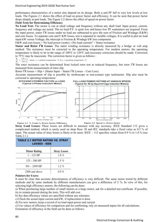 Electrical Engineering 2019-2020/ Ravi Kumar Soni
80
Electrical Energy Conversion & Auditing
performance characteristics of a motor also depend on its design. Both η and PF fall to very low levels at low
loads. The Figures 2.1 shows the effect of load on power factor and efficiency. It can be seen that power factor
drops sharply at part loads. The Figure 2.2 shows the effect of speed on power factor.
Field Tests for Determining Efficiency
No Load Test: The motor is run at rated voltage and frequency without any shaft load. Input power, current,
frequency and voltage are noted. The no load P.F. is quite low and hence low PF wattmeters are required. From
the input power, stator I2
R losses under no load are subtracted to give the sum of Friction and Windage (F&W)
and core losses. To separate core and F &W losses, test is repeated at variable voltages. It is useful to plot no load
input kW versus Voltage; the intercept is Friction & Windage kW loss component.
F&W and core losses = No load power (watts) - (No load current)2
× Stator resistance
Stator and Rotor I2
R Losses: The stator winding resistance is directly measured by a bridge or volt amp
method. The resistance must be corrected to the operating temperature. For modern motors, the operating
temperature is likely to be in the range of 100°C to 120°C and necessary correction should be made. Correction
to 75°C may be inaccurate. The correction factor is given as follows :
The rotor resistance can be determined from locked rotor test at reduced frequency, but rotor I2
R losses are
measured from measurement of rotor slip.
Rotor I2
R losses = Slip × (Stator Input – Stator I2
R Losses – Core Loss)
Accurate measurement of slip is possible by stroboscope or non-contact type tachometer. Slip also must be
corrected to operating temperature.
Stray Load Losses: These losses are difficult to measure with any accuracy. IEEE Standard 112 gives a
complicated method, which is rarely used on shop floor. IS and IEC standards take a fixed value as 0.5 % of
input. The actual value of stray losses is likely to be more. IEEE – 112 specifies values from 0.9 % to 1.8 % (see
Table 2.1.)
Pointers for Users:
It must be clear that accurate determination of efficiency is very difficult. The same motor tested by different
methods and by same methods by different manufacturers can give a difference of 2 %. In view of this, for
selecting high efficiency motors, the following can be done:
a) When purchasing large number of small motors or a large motor, ask for a detailed test certificate. If possible,
try to remain present during the tests; This will add cost.
b) See that efficiency values are specified without any tolerance
c) Check the actual input current and kW, if replacement is done
d) For new motors, keep a record of no load input power and current
e) Use values of efficiency for comparison and for confirming; rely on measured inputs for all calculations.
Estimation of efficiency in the field can be done as follows:
 