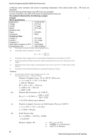 Electrical Engineering 2019-2020/ Ravi Kumar Soni
81
Electrical Energy Conversion & Auditing
a) Measure stator resistance and correct to operating temperature. From rated current value , I2
R losses are
calculated.
b) From rated speed and output, rotor I2R losses are calculated
c) From no load test, core and F & W losses are determined for stray loss
The method is illustrated by the following example:
Example :
Motor Specifications
Rated power
Voltage
Current
Speed
Insulation class
Frame
Connection
No load test Data
Voltage, V
Current, I
Frequency, F
Stator phase resistance at 30°C
No load power, Pnl
= 34 kW/45 HP
= 415 Volt
= 57 Amps
= 1475 rpm
= F
= LD 200 L
= Delta
= 415 Volts
= 16.1 Amps
= 50 Hz
= 0.264 Ohms
= 1063.74 Watts
 
