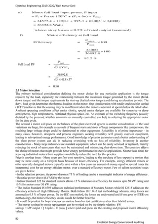 Electrical Engineering 2019-2020/ Ravi Kumar Soni
82
Electrical Energy Conversion & Auditing
2.5 Motor Selection
The primary technical consideration defining the motor choice for any particular application is the torque
required by the load, especially the relationship between the maximum torque generated by the motor (break
down torque) and the torque requirements for start-up (locked rotor torque) and during acceleration periods. The
duty / load cycle determines the thermal loading on the motor. One consideration with totally enclosed fan cooled
(TEFC) motors is that the cooling may be insufficient when the motor is operated at speeds below its rated value.
Ambient operating conditions affect motor choice; special motor designs are available for corrosive or dusty
atmospheres, high temperatures, restricted physical space, etc. An estimate of the switching frequency (usually
dictated by the process), whether automatic or manually controlled, can help in selecting the appropriate motor
for the duty cycle.
The demand a motor will place on the balance of the plant electrical system is another consideration - if the load
variations are large, for example as a result of frequent starts and stops of large components like compressors, the
resulting large voltage drops could be detrimental to other equipment. Reliability is of prime importance – in
many cases, however, designers and process engineers seeking reliability will grossly oversize equipment,
leading to sub-optimal energy performance. Good knowledge of process parameters and a better understanding of
the plant power system can aid in reducing oversizing with no loss of reliability. Inventory is another
consideration - Many large industries use standard equipment, which can be easily serviced or replaced, thereby
reducing the stock of spare parts that must be maintained and minimizing shut-down time. This practice affects
the choice of motors that might provide better energy performance in specific applications. Shorter lead times for
securing individual motors from suppliers would help reduce the need for this practice.
Price is another issue - Many users are first-cost sensitive, leading to the purchase of less expensive motors that
may be more costly on a lifecycle basis because of lower efficiency. For example, energy efficient motors or
other specially designed motors typically save within a few years an amount of money equal to several times the
incremental cost for an energy efficient motor, over a standard-efficiency motor. Few of salient selection issues
are given below:
• In the selection process, the power drawn at 75 % of loading can be a meaningful indicator of energy efficiency.
• Reactive power drawn (kVAR) by the motor.
• Indian Standard 325 for standard motors allows 15 % tolerance on efficiency for motors upto 50 kW rating and
10 % for motors over 50 kW rating.
• The Indian Standard IS 8789 addresses technical performance of Standard Motors while IS 12615 addresses the
efficiency criteria of High Efficiency Motors. Both follow IEC 34-2 test methodology wherein, stray losses are
assumed as 0.5 % of input power. By the IEC test method, the losses are understated and if one goes by IEEE test
methodology, the motor efficiency values would be further lowered.
• It would be prudent for buyers to procure motors based on test certificates rather than labeled values.
• The energy savings by motor replacement can be worked out by the simple relation : kW
savings = kW output × [ 1/ηold – 1/ ηnew ] where ηold and ηnew are the existing and proposed motor efficiency
values.
 