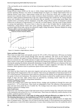 Electrical Engineering 2019-2020/ Ravi Kumar Soni
83
Electrical Energy Conversion & Auditing
• The cost benefits can be worked out on the basis of premium required for high efficiency vs. worth of annual
savings.
2.6 Energy-Efficient Motors
Energy-efficient motors (EEM) are the ones in which, design improvements are incorporated specifically to
increase operating efficiency over motors of standard design (see Figure 2.3). Design improvements focus on
reducing intrinsic motor losses. Improvements include the use of lower-loss silicon steel, a longer core (to
increase active material), thicker wires (to reduce resistance), thinner laminations, smaller air gap between stator
and rotor, copper instead of aluminum bars in the rotor, superior bearings and a smaller fan, etc. Energy-efficient
motors now available in India operate with efficiencies that are typically 3 to 4 percentage points higher than
standard motors. In keeping with the stipulations of the BIS, energy-efficient motors are designed to operate
without loss in efficiency at loads between 75 % and 100 % of rated capacity. This may result in major benefits
in varying load applications. The power factor is about the same or may be higher than for standard motors.
Furthermore, energy-efficient motors have lower operating temperatures and noise levels, greater ability to
accelerate higher-inertia loads, and are less affected by supply voltage fluctuations. Measures adopted for energy
efficiency address each loss specifically as under:
Stator and Rotor I2R Losses
These losses are major losses and typically account for 55% to 60% of the total losses. I2R losses are heating
losses resulting from current passing through stator and rotor conductors. I2R losses are the function of a
conductor resistance, the square of current. Resistance of conductor is a function of conductor material, length
and cross sectional area. The suitable selection of copper conductor size will reduce the resistance. Reducing the
motor current is most readily accomplished by decreasing the magnetizing component of current. This involves
lowering the operating flux density and possible shortening of air gap. Rotor I2R losses are a function of the rotor
conductors (usually aluminium) and the rotor slip. Utilisation of copper conductors will reduce the winding
resistance. Motor operation closer to synchronous speed will also reduce rotor I2R losses.
Core Losses
Core losses are those found in the stator-rotor magnetic steel and are due to hysterisis effect and eddy current
effect during 50 Hz magnetization of the core material. These losses are independent of load and account for 20-
25 % of the total losses. The hysterisis losses which are a function of flux density, are be reduced by utilizing low
loss grade of silicon steel laminations. The reduction of flux density is achieved by suitable increase in the core
length of stator and rotor. Eddy current losses are generated by circulating current within the core steel
laminations. These are reduced by using thinner laminations.
Friction and Windage Losses
Friction and windage losses results from bearing friction, windage and circulating air through the motor and
account for 8 – 12 % of total losses. These losses are independent of load. The reduction in heat generated by
stator and rotor losses permit the use of smaller fan. The windage losses also reduce with the diameter of fan
leading to reduction in windage losses.
Stray Load-Losses
These losses vary according to square of the load current and are caused by leakage flux induced by load currents
in the laminations and account for 4 to 5 % of total losses. These losses are reduced by careful selection of slot
numbers, tooth/slot geometry and air gap.
Energy efficient motors cover a wide range of ratings and the full load efficiencies are higher by 3 to 7 %.
The mounting dimensions are also maintained as per IS1231 to enable easy replacement.
As a result of the modifications to improve performance, the costs of energy-efficient motors are higher than
those of standard motors. The higher cost will often be paid back rapidly in saved operating costs, particularly in
new applications or end-of-life motor replacements. In cases where existing motors have not reached the end of
 