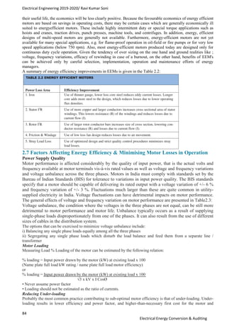 Electrical Engineering 2019-2020/ Ravi Kumar Soni
84
Electrical Energy Conversion & Auditing
their useful life, the economics will be less clearly positive. Because the favourable economics of energy efficient
motors are based on savings in operating costs, there may be certain cases which are generally economically ill
suited to energyefficient motors. These include highly intermittent duty or special torque applications such as
hoists and cranes, traction drives, punch presses, machine tools, and centrifuges. In addition, energy, efficient
designs of multi-speed motors are generally not available. Furthermore, energy-efficient motors are not yet
available for many special applications, e.g. for flame-proof operation in oil-field or fire pumps or for very low
speed applications (below 750 rpm). Also, most energy-efficient motors produced today are designed only for
continuous duty cycle operation. Given the tendency of over sizing on the one hand and ground realities like ;
voltage, frequency variations, efficacy of rewinding in case of a burnout, on the other hand, benefits of EEM's
can be achieved only by careful selection, implementation, operation and maintenance efforts of energy
managers.
A summary of energy efficiency improvements in EEMs is given in the Table 2.2:
2.7 Factors Affecting Energy Efficiency & Minimising Motor Losses in Operation
Power Supply Quality
Motor performance is affected considerably by the quality of input power, that is the actual volts and
frequency available at motor terminals vis-à-vis rated values as well as voltage and frequency variations
and voltage unbalance across the three phases. Motors in India must comply with standards set by the
Bureau of Indian Standards (BIS) for tolerance to variations in input power quality. The BIS standards
specify that a motor should be capable of delivering its rated output with a voltage variation of +/- 6 %
and frequency variation of +/- 3 %. Fluctuations much larger than these are quite common in utility-
supplied electricity in India. Voltage fluctuations can have detrimental impacts on motor performance.
The general effects of voltage and frequency variation on motor performance are presented in Table2.3:
Voltage unbalance, the condition where the voltages in the three phases are not equal, can be still more
detrimental to motor performance and motor life. Unbalance typically occurs as a result of supplying
single-phase loads disproportionately from one of the phases. It can also result from the use of different
sizes of cables in the distribution system.
The options that can be exercised to minimize voltage unbalance include:
i) Balancing any single phase loads equally among all the three phases
ii) Segregating any single phase loads which disturb the load balance and feed them from a separate line /
transformer
Motor Loading
Measuring Load % Loading of the motor can be estimated by the following relation:
% loading = Input power drawn by the motor (kW) at existing load x 100
(Name plate full load kW rating / name plate full load motor efficiency)
or
% loading = Input power drawn by the motor (kW) at existing load x 100
√3 x kV x I CosØ
• Never assume power factor
• Loading should not be estimated as the ratio of currents.
Reducing Under-loading
Probably the most common practice contributing to sub-optimal motor efficiency is that of under-loading. Under-
loading results in lower efficiency and power factor, and higher-than-necessary first cost for the motor and
 