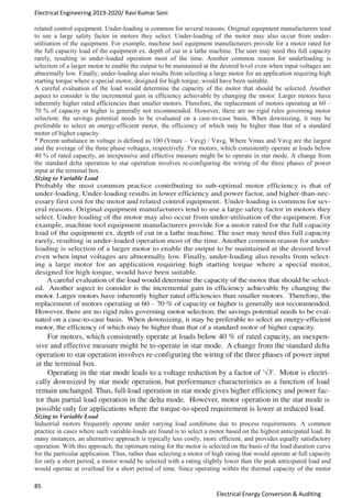 Electrical Engineering 2019-2020/ Ravi Kumar Soni
85
Electrical Energy Conversion & Auditing
related control equipment. Under-loading is common for several reasons. Original equipment manufacturers tend
to use a large safety factor in motors they select. Under-loading of the motor may also occur from under-
utilisation of the equipment. For example, machine tool equipment manufacturers provide for a motor rated for
the full capacity load of the equipment ex. depth of cut in a lathe machine. The user may need this full capacity
rarely, resulting in under-loaded operation most of the time. Another common reason for underloading is
selection of a larger motor to enable the output to be maintained at the desired level even when input voltages are
abnormally low. Finally, under-loading also results from selecting a large motor for an application requiring high
starting torque where a special motor, designed for high torque, would have been suitable.
A careful evaluation of the load would determine the capacity of the motor that should be selected. Another
aspect to consider is the incremental gain in efficiency achievable by changing the motor. Larger motors have
inherently higher rated efficiencies than smaller motors. Therefore, the replacement of motors operating at 60 –
70 % of capacity or higher is generally not recommended. However, there are no rigid rules governing motor
selection; the savings potential needs to be evaluated on a case-to-case basis. When downsizing, it may be
preferable to select an energy-efficient motor, the efficiency of which may be higher than that of a standard
motor of higher capacity.
* Percent unbalance in voltage is defined as 100 (Vmax – Vavg) / Vavg, Where Vmax and Vavg are the largest
and the average of the three phase voltages, respectively. For motors, which consistently operate at loads below
40 % of rated capacity, an inexpensive and effective measure might be to operate in star mode. A change from
the standard delta operation to star operation involves re-configuring the wiring of the three phases of power
input at the terminal box.
Sizing to Variable Load
Sizing to Variable Load
Industrial motors frequently operate under varying load conditions due to process requirements. A common
practice in cases where such variable-loads are found is to select a motor based on the highest anticipated load. In
many instances, an alternative approach is typically less costly, more efficient, and provides equally satisfactory
operation. With this approach, the optimum rating for the motor is selected on the basis of the load duration curve
for the particular application. Thus, rather than selecting a motor of high rating that would operate at full capacity
for only a short period, a motor would be selected with a rating slightly lower than the peak anticipated load and
would operate at overload for a short period of time. Since operating within the thermal capacity of the motor
 