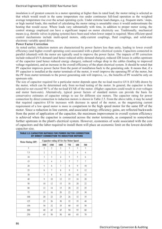 Electrical Engineering 2019-2020/ Ravi Kumar Soni
86
Electrical Energy Conversion & Auditing
insulation is of greatest concern in a motor operating at higher than its rated load, the motor rating is selected as
that which would result in the same temperature rise under continuous full-load operation as the weighted
average temperature rise over the actual operating cycle. Under extreme load changes, e.g. frequent starts / stops,
or high inertial loads, this method of calculating the motor rating is unsuitable since it would underestimate the
heating that would occur. Where loads vary substantially with time, in addition to proper motor sizing, the
control strategy employed can have a significant impact on motor electricity use. Traditionally, mechanical
means (e.g. throttle valves in piping systems) have been used when lower output is required. More efficient speed
control mechanisms include multi-speed motors, eddy-current couplings, fluid couplings, and solid-state
electronic variable speed drives.
Power Factor Correction
As noted earlier, induction motors are characterized by power factors less than unity, leading to lower overall
efficiency (and higher overall operating cost) associated with a plant's electrical system. Capacitors connected in
parallel (shunted) with the motor are typically used to improve the power factor. The impacts of PF correction
include reduced kVA demand (and hence reduced utility demand charges), reduced I2R losses in cables upstream
of the capacitor (and hence reduced energy charges), reduced voltage drop in the cables (leading to improved
voltage regulation), and an increase in the overall efficiency of the plant electrical system. It should be noted that
PF capacitor improves power factor from the point of installation back to the generating side. It means that, if a
PF capacitor is installed at the starter terminals of the motor, it won't improve the operating PF of the motor, but
the PF from starter terminals to the power generating side will improve, i.e., the benefits of PF would be only on
upstream side.
The size of capacitor required for a particular motor depends upon the no-load reactive kVA (kVAR) drawn by
the motor, which can be determined only from no-load testing of the motor. In general, the capacitor is then
selected to not exceed 90 % of the no-load kVAR of the motor. (Higher capacitors could result in over-voltages
and motor burn-outs). Alternatively, typical power factors of standard motors can provide the basis for
conservative estimates of capacitor ratings to use for different size motors. The capacitor rating for power
connection by direct connection to induction motors is shown in Table 2.5. From the above table, it may be noted
that required capacitive kVAr increases with decrease in speed of the motor, as the magnetizing current
requirement of a low speed motor is more in comparison to the high speed motor for the same HP of the
motor. Since a reduction in line current, and associated energy efficiency gains, are reflected backwards
from the point of application of the capacitor, the maximum improvement in overall system efficiency
is achieved when the capacitor is connected across the motor terminals, as compared to somewhere
further upstream in the plant's electrical system. However, economies of scale associated with the cost
of capacitors and the labor required to install them will place an economic limit on the lowest desirable
capacitor size.
 