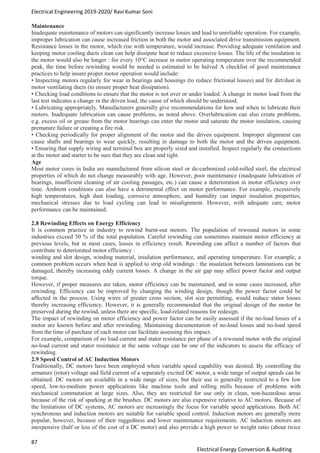 Electrical Engineering 2019-2020/ Ravi Kumar Soni
87
Electrical Energy Conversion & Auditing
Maintenance
Inadequate maintenance of motors can significantly increase losses and lead to unreliable operation. For example,
improper lubrication can cause increased friction in both the motor and associated drive transmission equipment.
Resistance losses in the motor, which rise with temperature, would increase. Providing adequate ventilation and
keeping motor cooling ducts clean can help dissipate heat to reduce excessive losses. The life of the insulation in
the motor would also be longer : for every 10°C increase in motor operating temperature over the recommended
peak, the time before rewinding would be needed is estimated to be halved A checklist of good maintenance
practices to help insure proper motor operation would include:
• Inspecting motors regularly for wear in bearings and housings (to reduce frictional losses) and for dirt/dust in
motor ventilating ducts (to ensure proper heat dissipation).
• Checking load conditions to ensure that the motor is not over or under loaded. A change in motor load from the
last test indicates a change in the driven load, the cause of which should be understood.
• Lubricating appropriately. Manufacturers generally give recommendations for how and when to lubricate their
motors. Inadequate lubrication can cause problems, as noted above. Overlubrication can also create problems,
e.g. excess oil or grease from the motor bearings can enter the motor and saturate the motor insulation, causing
premature failure or creating a fire risk.
• Checking periodically for proper alignment of the motor and the driven equipment. Improper alignment can
cause shafts and bearings to wear quickly, resulting in damage to both the motor and the driven equipment.
• Ensuring that supply wiring and terminal box are properly sized and installed. Inspect regularly the connections
at the motor and starter to be sure that they are clean and tight.
Age
Most motor cores in India are manufactured from silicon steel or de-carbonized cold-rolled steel, the electrical
properties of which do not change measurably with age. However, poor maintenance (inadequate lubrication of
bearings, insufficient cleaning of air cooling passages, etc.) can cause a deterioration in motor efficiency over
time. Ambient conditions can also have a detrimental effect on motor performance. For example, excessively
high temperatures, high dust loading, corrosive atmosphere, and humidity can impair insulation properties;
mechanical stresses due to load cycling can lead to misalignment. However, with adequate care, motor
performance can be maintained.
2.8 Rewinding Effects on Energy Efficiency
It is common practice in industry to rewind burnt-out motors. The population of rewound motors in some
industries exceed 50 % of the total population. Careful rewinding can sometimes maintain motor efficiency at
previous levels, but in most cases, losses in efficiency result. Rewinding can affect a number of factors that
contribute to deteriorated motor efficiency :
winding and slot design, winding material, insulation performance, and operating temperature. For example, a
common problem occurs when heat is applied to strip old windings : the insulation between laminations can be
damaged, thereby increasing eddy current losses. A change in the air gap may affect power factor and output
torque.
However, if proper measures are taken, motor efficiency can be maintained, and in some cases increased, after
rewinding. Efficiency can be improved by changing the winding design, though the power factor could be
affected in the process. Using wires of greater cross section, slot size permitting, would reduce stator losses
thereby increasing efficiency. However, it is generally recommended that the original design of the motor be
preserved during the rewind, unless there are specific, load-related reasons for redesign.
The impact of rewinding on motor efficiency and power factor can be easily assessed if the no-load losses of a
motor are known before and after rewinding. Maintaining documentation of no-load losses and no-load speed
from the time of purchase of each motor can facilitate assessing this impact.
For example, comparison of no load current and stator resistance per phase of a rewound motor with the original
no-load current and stator resistance at the same voltage can be one of the indicators to assess the efficacy of
rewinding.
2.9 Speed Control of AC Induction Motors
Traditionally, DC motors have been employed when variable speed capability was desired. By controlling the
armature (rotor) voltage and field current of a separately excited DC motor, a wide range of output speeds can be
obtained. DC motors are available in a wide range of sizes, but their use is generally restricted to a few low
speed, low-to-medium power applications like machine tools and rolling mills because of problems with
mechanical commutation at large sizes. Also, they are restricted for use only in clean, non-hazardous areas
because of the risk of sparking at the brushes. DC motors are also expensive relative to AC motors. Because of
the limitations of DC systems, AC motors are increasingly the focus for variable speed applications. Both AC
synchronous and induction motors are suitable for variable speed control. Induction motors are generally more
popular, however, because of their ruggedness and lower maintenance requirements. AC induction motors are
inexpensive (half or less of the cost of a DC motor) and also provide a high power to weight ratio (about twice
 