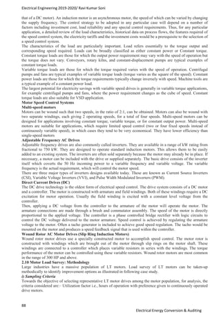 Electrical Engineering 2019-2020/ Ravi Kumar Soni
88
Electrical Energy Conversion & Auditing
that of a DC motor). An induction motor is an asynchronous motor, the speed of which can be varied by changing
the supply frequency. The control strategy to be adopted in any particular case will depend on a number of
factors including investment cost, load reliability and any special control requirements. Thus, for any particular
application, a detailed review of the load characteristics, historical data on process flows, the features required of
the speed control system, the electricity tariffs and the investment costs would be a prerequisite to the selection of
a speed control system.
The characteristics of the load are particularly important. Load refers essentially to the torque output and
corresponding speed required. Loads can be broadly classified as either constant power or Constant torque.
Constant torque loads are those for which the output power requirement may vary with the speed of operation but
the torque does not vary. Conveyors, rotary kilns, and constant-displacement pumps are typical examples of
constant torque loads.
Variable torque loads are those for which the torque required varies with the speed of operation. Centrifugal
pumps and fans are typical examples of variable torque loads (torque varies as the square of the speed). Constant
power loads are those for which the torque requirements typically change inversely with speed. Machine tools are
a typical example of a constant power load.
The largest potential for electricity savings with variable speed drives is generally in variable torque applications,
for example centrifugal pumps and fans, where the power requirement changes as the cube of speed. Constant
torque loads are also suitable for VSD application.
Motor Speed Control Systems
Multi-speed motors
Motors can be wound such that two speeds, in the ratio of 2:1, can be obtained. Motors can also be wound with
two separate windings, each giving 2 operating speeds, for a total of four speeds. Multi-speed motors can be
designed for applications involving constant torque, variable torque, or for constant output power. Multi-speed
motors are suitable for applications, which require limited speed control (two or four fixed speeds instead of
continuously variable speed), in which cases they tend to be very economical. They have lower efficiency than
single-speed motors
Adjustable Frequency AC Drives
Adjustable frequency drives are also commonly called inverters. They are available in a range of kW rating from
fractional to 750 kW. They are designed to operate standard induction motors. This allows them to be easily
added to an existing system. The inverters are often sold separately because the motor may already be in place. If
necessary, a motor can be included with the drive or supplied separately. The basic drive consists of the inverter
itself which coverts the 50 Hz incoming power to a variable frequency and variable voltage. The variable
frequency is the actual requirement, which will control the motor speed.
There are three major types of inverters designs available today. These are known as Current Source Inverters
(CSI), Variable Voltage Inverters (VVI), and Pulse Width Modulated Inverters (PWM).
Direct Current Drives (DC)
The DC drive technology is the oldest form of electrical speed control. The drive system consists of a DC motor
and a controller. The motor is constructed with armature and field windings. Both of these windings require a DC
excitation for motor operation. Usually the field winding is excited with a constant level voltage from the
controller.
Then, applying a DC voltage from the controller to the armature of the motor will operate the motor. The
armature connections are made through a brush and commutator assembly. The speed of the motor is directly
proportional to the applied voltage. The controller is a phase controlled bridge rectifier with logic circuits to
control the DC voltage delivered to the motor armature. Speed control is achieved by regulating the armature
voltage to the motor. Often a tacho generator is included to achieve good speed regulation. The tacho would be
mounted on the motor and produces a speed feedback signal that is used within the controller.
Wound Rotor AC Motor Drives (Slip Ring Induction Motors)
Wound rotor motor drives use a specially constructed motor to accomplish speed control. The motor rotor is
constructed with windings which are brought out of the motor through slip rings on the motor shaft. These
windings are connected to a controller which places variable resistors in series with the windings. The torque
performance of the motor can be controlled using these variable resistors. Wound rotor motors are most common
in the range of 300 HP and above.
2.10 Motor Load Survey: Methodology
Large industries have a massive population of LT motors. Load survey of LT motors can be taken-up
methodically to identify improvement options as illustrated in following case study.
i) Sampling Criteria
Towards the objective of selecting representative LT motor drives among the motor population, for analysis, the
criteria considered are:– Utilization factor i.e., hours of operation with preference given to continuously operated
drive motors.
 