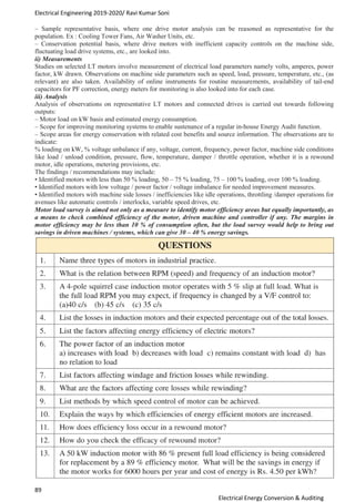 Electrical Engineering 2019-2020/ Ravi Kumar Soni
89
Electrical Energy Conversion & Auditing
– Sample representative basis, where one drive motor analysis can be reasoned as representative for the
population. Ex : Cooling Tower Fans, Air Washer Units, etc.
– Conservation potential basis, where drive motors with inefficient capacity controls on the machine side,
fluctuating load drive systems, etc., are looked into.
ii) Measurements
Studies on selected LT motors involve measurement of electrical load parameters namely volts, amperes, power
factor, kW drawn. Observations on machine side parameters such as speed, load, pressure, temperature, etc., (as
relevant) are also taken. Availability of online instruments for routine measurements, availability of tail-end
capacitors for PF correction, energy meters for monitoring is also looked into for each case.
iii) Analysis
Analysis of observations on representative LT motors and connected drives is carried out towards following
outputs:
– Motor load on kW basis and estimated energy consumption.
– Scope for improving monitoring systems to enable sustenance of a regular in-house Energy Audit function.
– Scope areas for energy conservation with related cost benefits and source information. The observations are to
indicate:
% loading on kW, % voltage unbalance if any, voltage, current, frequency, power factor, machine side conditions
like load / unload condition, pressure, flow, temperature, damper / throttle operation, whether it is a rewound
motor, idle operations, metering provisions, etc.
The findings / recommendations may include:
• Identified motors with less than 50 % loading, 50 – 75 % loading, 75 – 100 % loading, over 100 % loading.
• Identified motors with low voltage / power factor / voltage imbalance for needed improvement measures.
• Identified motors with machine side losses / inefficiencies like idle operations, throttling /damper operations for
avenues like automatic controls / interlocks, variable speed drives, etc.
Motor load survey is aimed not only as a measure to identify motor efficiency areas but equally importantly, as
a means to check combined efficiency of the motor, driven machine and controller if any. The margins in
motor efficiency may be less than 10 % of consumption often, but the load survey would help to bring out
savings in driven machines / systems, which can give 30 – 40 % energy savings.
 