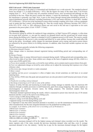 Electrical Engineering 2019-2020/ Ravi Kumar Soni
64
Electrical Energy Conversion & Auditing
ONE Unit saved = TWO Units Generated
After power generation at the plant it is transmitted and distributed over a wide network. The standard technical
losses are around 17 % in India (Efficiency = 83%). But the figures for many of the states show T & D losses
ranging from 17 – 50 %. All these may not constitute technical losses, since un-metered and pilferage are also
accounted in this loss. When the power reaches the industry, it meets the transformer. The energy efficiency of
the transformer is generally very high. Next, it goes to the motor through internal plant distribution network. A
typical distribution network efficiency including transformer is 95% and motor efficiency is about 90%. Another
30 % (Efficiency =70%)is lost in the mechanical system which includes coupling/ drive train, a driven equipment
such as pump and flow control valves/throttling etc. Thus the overall energy efficiency becomes 50%. (0.83 x
0.95x 0.9 x 0.70 = 0.50, i.e. 50% efficiency) Hence one unit saved in the end user is equivalent to two units
generated in the power plant. (1Unit / 0.5Eff = 2 Units)
1.2 Electricity Billing
The electricity billing by utilities for medium & large enterprises, in High Tension (HT) category, is often done
on two-part tariff structure, i.e. one part for capacity (or demand) drawn and the second part for actual energy
drawn during the billing cycle. Capacity or demand is in kVA (apparent power) or kW terms. The reactive energy
(i.e.) kVArh drawn by the service is also recorded and billed for in some utilities, because this would affect the
load on the utility. Accordingly, utility charges for maximum demand, active energy and reactive power drawn
(as reflected by the power factor) in its billing structure. In addition, other fixed and variable expenses are also
levied.
The tariff structure generally includes the following components:
a) Maximum demand Charges
These charges relate to maximum demand registered during month/billing period and corresponding rate of
utility.
b) Energy Charges
These charges relate to energy (kilowatt hours) consumed during month / billing period and corresponding rates,
often levied in slabs of use rates. Some utilities now charge on the basis of apparent energy (kVAh), which is a
vector sum of kWh and kVArh.
c) Power factor penalty or bonus rates, as levied by most utilities, are to contain reactive power drawn from grid.
d) Fuel cost adjustment charges as levied by some utilities are to adjust the increasing fuel expenses over a base
reference value.
e) Electricity duty charges levied w.r.t units consumed.
f) Meter rentals
g) Lighting and fan power consumption is often at higher rates, levied sometimes on slab basis or on actual
metering basis.
h) Time Of Day (TOD) rates like peak and non-peak hours are also prevalent in tariff structure provisions of some
utilities.
i) Penalty for exceeding contract demand
j) Surcharge if metering is at LT side in some of the utilities
Analysis of utility bill data and monitoring its trends helps energy manager to identify ways for electricity bill
reduction through available provisions in tariff framework, apart from energy budgeting. The utility employs an
electromagnetic or electronic trivector meter, for billing purposes. The minimum outputs from the
electromagnetic meters are
• Maximum demand registered during the month, which is measured in preset time intervals (say of 30 minute
duration) and this is reset at the end of every billing cycle.
• Active energy in kWh during billing cycle
• Reactive energy in kVArh during billing cycle and
• Apparent energy in kVAh during billing cycle
It is important to note that while maximum demand is recorded, it is not the instantaneous demand drawn, as is
often misunderstood, but the time integrated demand over the predefined recording cycle.
As example, in an industry, if the drawl over a recording cycle of 30 minutes is :
2500 kVA for 4 minutes
3600 kVA for 12 minutes
4100 kVA for 6 minutes
3800 kVA for 8 minutes
The MD recorder will be computing MD as:
The month’s maximum demand will be the highest among such demand values recorded over the month. The
meter registers only if the value exceeds the previous maximum demand value and thus, even if, average
maximum demand is low, the industry / facility has to pay for the maximum demand charges for the highest
 