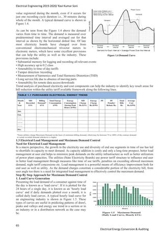 Electrical Engineering 2019-2020/ Ravi Kumar Soni
65
Electrical Energy Conversion & Auditing
value registered during the month, even if it occurs for
just one recording cycle duration i.e., 30 minutes during
whole of the month. A typical demand curve is shown in
Figure 1.4.
As can be seen from the Figure 1.4 above the demand
varies from time to time. The demand is measured over
predetermined time interval and averaged out for that
interval as shown by the horizontal dotted line. Of late
most electricity boards have changed over from
conventional electromechanical trivector meters to
electronic meters, which have some excellent provisions
that can help the utility as well as the industry. These
provisions include:
• Substantial memory for logging and recording all relevant events
• High accuracy up to 0.2 class
• Amenability to time of day tariffs
• Tamper detection /recording
• Measurement of harmonics and Total Harmonic Distortion (THD)
• Long service life due to absence of moving parts
• Amenability for remote data access/downloads
Trend analysis of purchased electricity and cost components can help the industry to identify key result areas for
bill reduction within the utility tariff available framework along the following lines.
1.3 Electrical Load Management and Maximum Demand Control
Need for Electrical Load Management
In a macro perspective, the growth in the electricity use and diversity of end use segments in time of use has led
to shortfalls in capacity to meet demand. As capacity addition is costly and only a long time prospect, better load
management at user end helps to minimize peak demands on the utility infrastructure as well as better utilization
of power plant capacities. The utilities (State Electricity Boards) use power tariff structure to influence end user
in better load management through measures like time of use tariffs, penalties on exceeding allowed maximum
demand, night tariff concessions etc. Load management is a powerful means of efficiency improvement both for
end user as well as utility. As the demand charges constitute a considerable portion of the electricity bill, from
user angle too there is a need for integrated load management to effectively control the maximum demand.
Step By Step Approach for Maximum Demand Control
1. Load Curve Generation
Presenting the load demand of a consumer against time of
the day is known as a ‘load curve’. If it is plotted for the
24 hours of a single day, it is known as an ‘hourly load
curve’ and if daily demands plotted over a month, it is
called daily load curves. A typical hourly load curve for
an engineering industry is shown in Figure 1.5. These
types of curves are useful in predicting patterns of drawl,
peaks and valleys and energy use trend in a section or in
an industry or in a distribution network as the case may
be.
 