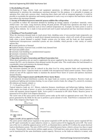 Electrical Engineering 2019-2020/ Ravi Kumar Soni
66
Electrical Energy Conversion & Auditing
2. Rescheduling of Loads
Rescheduling of large electric loads and equipment operations, in different shifts can be planned and
implemented to minimize the simultaneous maximum demand. For this purpose, it is advisable to prepare an
operation flow chart and a process chart. Analyzing these charts and with an integrated approach, it would be
possible to reschedule the operations and running equipment in such a way as to improve the load factor which in
turn reduces the maximum demand.
3. Storage of Products/in process material/ process utilities like refrigeration
It is possible to reduce the maximum demand by building up storage capacity of products/ materials, water,
chilled water / hot water, using electricity during off peak periods. Off peak hour operations also help to save
energy due to favorable conditions such as lower ambient temperature etc. Example: Ice bank system is used in
milk & dairy industry. Ice is made in lean period and used in peak load period and thus maximum demand is
reduced.
4. Shedding of Non-Essential Loads
When the maximum demand tends to reach preset limit, shedding some of non-essential loads temporarily can
help to reduce it. It is possible to install direct demand monitoring systems, which will switch off non-essential
loads when a preset demand is reached. Simple systems give an alarm, and the loads are shed manually.
Sophisticated microprocessor controlled systems are also available, which provide a wide variety of control
options like:
■ Accurate prediction of demand
■ Graphical display of present load, available load, demand limit
■ Visual and audible alarm
■ Automatic load shedding in a predetermined sequence
■ Automatic restoration of load
■ Recording and metering
5. Operation of Captive Generation and Diesel Generation Sets
When diesel generation sets are used to supplement the power supplied by the electric utilities, it is advisable to
connect the D.G. sets for durations when demand reaches the peak value. This would reduce the load demand to a
considerable extent and minimize the demand charges.
6. Reactive Power Compensation
The maximum demand can also be reduced at the plant level by using capacitor banks and maintaining the
optimum power factor. Capacitor banks are available with microprocessor based control systems. These systems
switch on and off the capacitor banks to maintain the desired Power factor of system and optimize maximum
demand thereby.
1.4 Power Factor Improvement and Benefits Power factor Basics
In all industrial electrical distribution systems, the major loads are resistive and inductive. Resistive loads are
incandescent lighting and resistance heating. In case of pure resistive loads, the voltage (V), current (I), resistance
(R) relations are linearly related, i.e.
V = I x R and Power (kW) = V x I
Typical inductive loads are A.C. Motors, induction furnaces, transformers and ballast-type lighting. Inductive
loads require two kinds of power: a) active (or working) power to perform the work and b) reactive power to
create and maintain electro-magnetic fields. Active power is measured in kW (Kilo Watts). Reactive power is
measured in kVAr (Kilo Volt-Amperes Reactive).
The vector sum of the active power and reactive power make up the total (or apparent) power used. This is the
power generated by the SEBs for the user to perform a given amount of work. Total Power is measured in kVA
(Kilo Volts-Amperes) (See Figure 1.6).
Figure 1.6 kW, kVAr and kVA Vector
The active power (shaft power required or true power required) in kW and the reactive power required (kVAr)
are 90° apart vectorically in a pure inductive circuit i.e., reactive power kVAr lagging the active kW. The vector
sum of the two is called the apparent power or kVA, as illustrated above and the kVA reflects the actual electrical
load on distribution system. The ratio of kW to kVA is called the power factor, which is always less than or equal
to unity. Theoretically, when electric utilities supply power, if all loads have unity power factor, maximum power
can be transferred for the same distribution system capacity. However, as the loads are inductive in nature, with
 