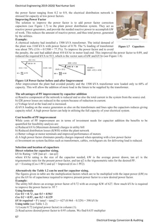 Electrical Engineering 2019-2020/ Ravi Kumar Soni
67
Electrical Energy Conversion & Auditing
the power factor ranging from 0.2 to 0.9, the electrical distribution network is
stressed for capacity at low power factors.
Improving Power Factor
The solution to improve the power factor is to add power factor correction
capacitors (see Figure 1.7) to the plant power distribution system. They act as
reactive power generators, and provide the needed reactive power to accomplish kW
of work. This reduces the amount of reactive power, and thus total power, generated
by the utilities.
Example:
A chemical industry had installed a 1500 kVA transformer. The initial demand of
the plant was 1160 kVA with power factor of 0.70. The % loading of transformer
was about 78% (116 ~ 0/1500 = 77.3%). To improve the power factor and to avoid
the penalty, the unit had added about 410 kVAr in motor load end. This improved the power factor to 0.89, and
reduced the required kVA to 913, which is the vector sum of kW and kVAr (see Figure 1.8).
Figure 1.8 Power factor before and after Improvement
After improvement the plant had avoided penalty and the 1500 kVA transformer now loaded only to 60% of
capacity. This will allow the addition of more load in the future to be supplied by the transformer.
The advantages of PF improvement by capacitor addition
a) Reactive component of the network is reduced and so also the total current in the system from the source end.
b) I2R power losses are reduced in the system because of reduction in current.
c) Voltage level at the load end is increased.
d) kVA loading on the source generators as also on the transformers and lines upto the capacitors reduces giving
capacity relief. A high power factor can help in utilising the full capacity of your electrical system.
Cost benefits of PF improvement
While costs of PF improvement are in terms of investment needs for capacitor addition the benefits to be
quantified for feasibility analysis are:
a) Reduced kVA (Maximum demand) charges in utility bill
b) Reduced distribution losses (KWH) within the plant network
c) Better voltage at motor terminals and improved performance of motors
d) A high power factor eliminates penalty charges imposed when operating with a low power factor
e) Investment on system facilities such as transformers, cables, switchgears etc for delivering load is reduced.
Selection and location of capacitors
Direct relation for capacitor sizing.
kVAr Rating = kW [tan φ1 – tan φ2]
where kVAr rating is the size of the capacitor needed, kW is the average power drawn, tan φ1 is the
trigonometric ratio for the present power factor, and tan φ2 is the trigonometric ratio for the desired PF.
φ1 = Existing (Cos-1 PF1) and φ2 = Improved (Cos-1 PF2)
Alternatively the Table 1.2 can be used for capacitor sizing.
The figures given in table are the multiplication factors which are to be multiplied with the input power (kW) to
give the kVAr of capacitance required to improve present power factor to a new desired power factor.
Example:
The utility bill shows an average power factor of 0.72 with an average KW of 627. How much kVAr is required
to improve the power factor to .95 ?
Using formula
Cos Φ1 = 0.72 , tan Φ1 = 0.963
Cos Φ2 = 0.95 , tan Φ2 = 0.329
kVAr required = P ( tanφ1 - tanφ2 ) = 627 (0.964 – 0.329) = 398 kVAr
Using table (see Table 1.2)
1) Locate 0.72 (original power factor) in column (1).
2) Read across desired power factor to 0.95 column. We find 0.635 multiplier
 